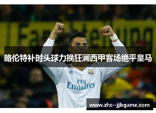 略伦特补时头球力挽狂澜西甲客场绝平皇马 略伦特补时头球力挽狂澜西甲客场绝平皇马